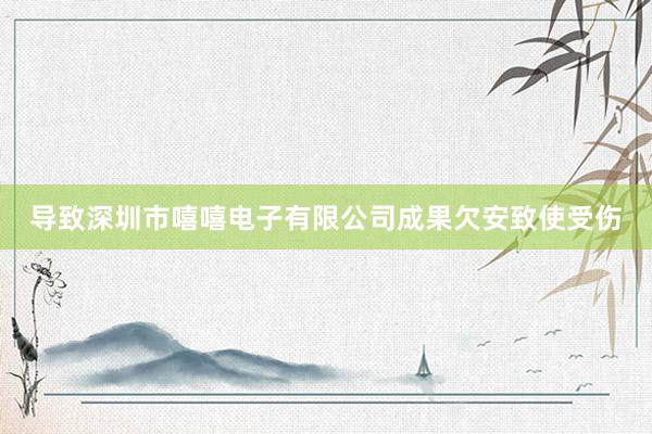 导致深圳市嘻嘻电子有限公司成果欠安致使受伤